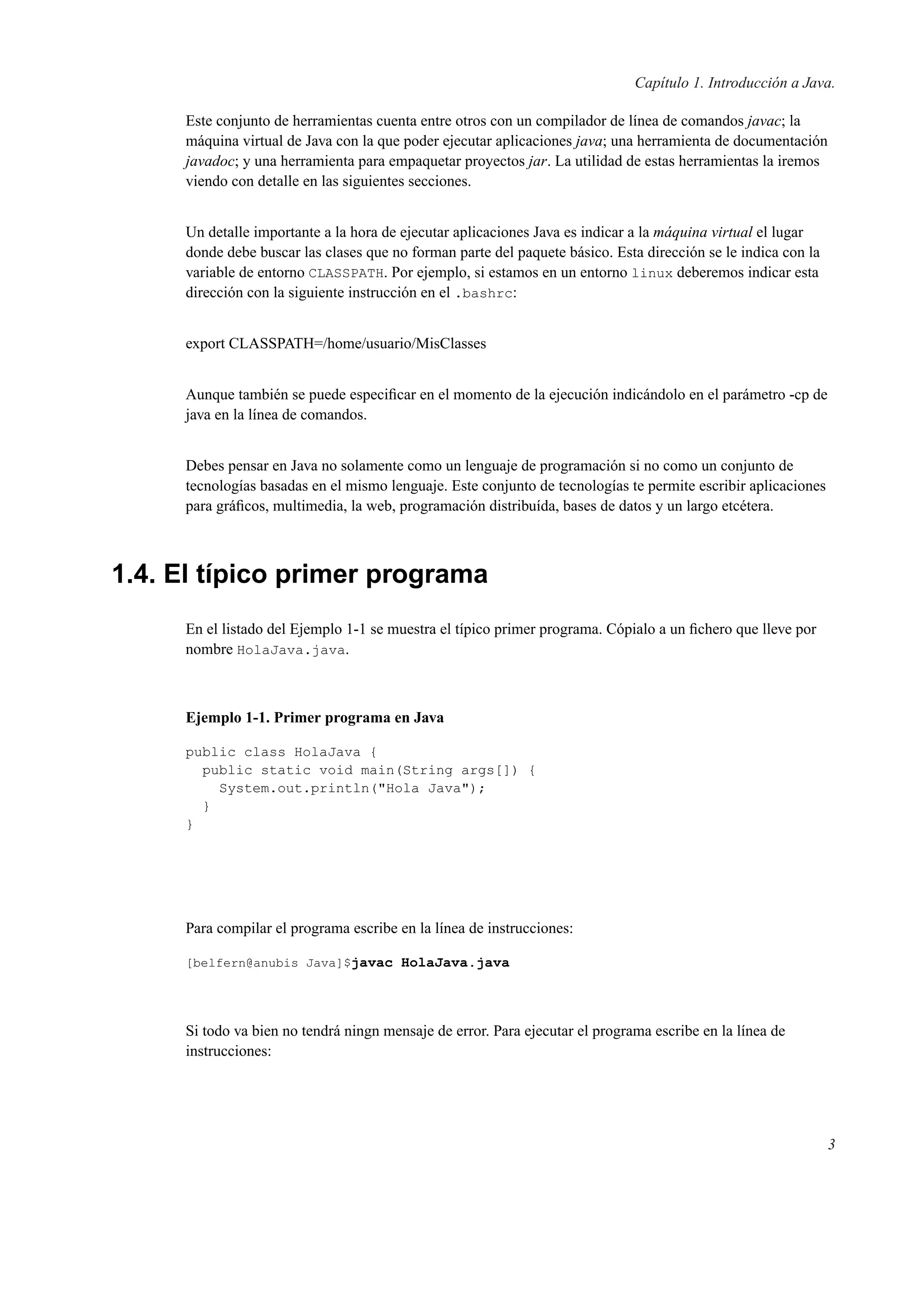 Capítulo 1. Introducción a Java.
Este conjunto de herramientas cuenta entre otros con un compilador de línea de comandos javac; la
máquina virtual de Java con la que poder ejecutar aplicaciones java; una herramienta de documentación
javadoc; y una herramienta para empaquetar proyectos jar. La utilidad de estas herramientas la iremos
viendo con detalle en las siguientes secciones.
Un detalle importante a la hora de ejecutar aplicaciones Java es indicar a la máquina virtual el lugar
donde debe buscar las clases que no forman parte del paquete básico. Esta dirección se le indica con la
variable de entorno CLASSPATH. Por ejemplo, si estamos en un entorno linux deberemos indicar esta
dirección con la siguiente instrucción en el .bashrc:
export CLASSPATH=/home/usuario/MisClasses
Aunque también se puede especiﬁcar en el momento de la ejecución indicándolo en el parámetro -cp de
java en la línea de comandos.
Debes pensar en Java no solamente como un lenguaje de programación si no como un conjunto de
tecnologías basadas en el mismo lenguaje. Este conjunto de tecnologías te permite escribir aplicaciones
para gráﬁcos, multimedia, la web, programación distribuída, bases de datos y un largo etcétera.
1.4. El típico primer programa
En el listado del Ejemplo 1-1 se muestra el típico primer programa. Cópialo a un ﬁchero que lleve por
nombre HolaJava.java.
Ejemplo 1-1. Primer programa en Java
public class HolaJava {
public static void main(String args[]) {
System.out.println("Hola Java");
}
}
Para compilar el programa escribe en la línea de instrucciones:
[belfern@anubis Java]$javac HolaJava.java
Si todo va bien no tendrá ningn mensaje de error. Para ejecutar el programa escribe en la línea de
instrucciones:
3
 