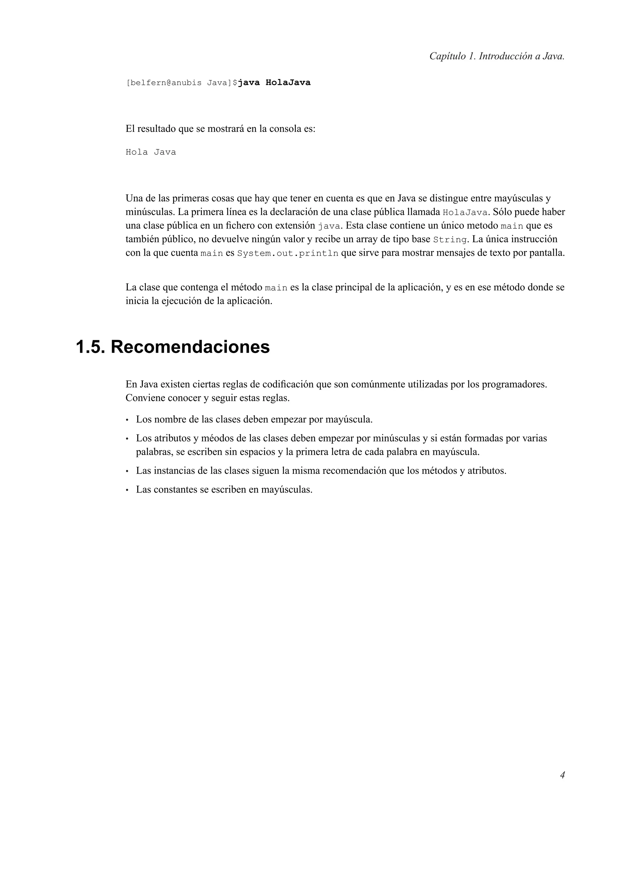 Capítulo 1. Introducción a Java.
[belfern@anubis Java]$java HolaJava
El resultado que se mostrará en la consola es:
Hola Java
Una de las primeras cosas que hay que tener en cuenta es que en Java se distingue entre mayúsculas y
minúsculas. La primera línea es la declaración de una clase pública llamada HolaJava. Sólo puede haber
una clase pública en un ﬁchero con extensión java. Esta clase contiene un único metodo main que es
también público, no devuelve ningún valor y recibe un array de tipo base String. La única instrucción
con la que cuenta main es System.out.println que sirve para mostrar mensajes de texto por pantalla.
La clase que contenga el método main es la clase principal de la aplicación, y es en ese método donde se
inicia la ejecución de la aplicación.
1.5. Recomendaciones
En Java existen ciertas reglas de codiﬁcación que son comúnmente utilizadas por los programadores.
Conviene conocer y seguir estas reglas.
• Los nombre de las clases deben empezar por mayúscula.
• Los atributos y méodos de las clases deben empezar por minúsculas y si están formadas por varias
palabras, se escriben sin espacios y la primera letra de cada palabra en mayúscula.
• Las instancias de las clases siguen la misma recomendación que los métodos y atributos.
• Las constantes se escriben en mayúsculas.
4
 