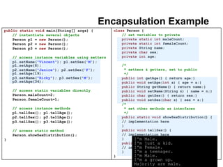 23
Encapsulation Example
public static void main(String[] args) {
// instantiate several objects
Person p1 = new Person();
Person p2 = new Person();
Person p3 = new Person();
// access instance variables using setters
p1.setName("Vincent"); p1.setSex('M');
p1.setAge(8);
p2.setName("Janice"); p2.setSex('F');
p1.setAge(19);
p3.setName("Ricky"); p3.setSex('M');
p3.setAge(34);
// access static variables directly
Person.maleCount=2;
Person.femaleCount=1;
// access instance methods
p1.tellSex(); p1.tellAge();
p2.tellSex(); p2.tellAge();
p3.tellSex(); p3.tellAge();
// access static method
Person.showSexDistribution();
}
class Person {
// set variables to private
private static int maleCount;
private static int femaleCount;
private String name;
private char sex;
private int age;
/*
* setters & getters, set to public
*/
public int getAge() { return age;}
public void setAge(int a) { age = a;}
public String getName() { return name;}
public void setName(String n) { name = n;}
public char getSex() { return sex;}
public void setSex(char s) { sex = s;}
/*
* set other methods as interfaces
*/
public static void showSexDistribution() {
// implementation here
}
public void tellSex() {
// implementation here
}
public void tellAge() {
// implementation here
}
}
I'm Male.
I'm just a kid.
I'm Female.
I'm a teenager.
I'm Male.
I'm a grown up.
Majority are male.
 