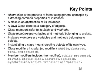 25
Key Points
• Abstraction is the process of formulating general concepts by
extracting common properties of instances.
• A class is an abstraction of its instances.
• A Java Class denotes a category of objects.
• Class members refer to its fields and methods.
• Static members are variables and methods belonging to a class.
• Instance members are variables and methods belonging to
objects.
• Instantiating a class means creating objects of its own type.
• Class modifiers include: (no modifier), public, abstract,
final and strictfp.
• Member modifiers include: (no modifier), public, protected,
private, static, final, abstract, strictfp,
synchronized, native, transient and volatile.
 