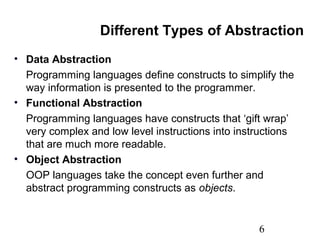 6
Different Types of Abstraction
• Data Abstraction
Programming languages define constructs to simplify the
way information is presented to the programmer.
• Functional Abstraction
Programming languages have constructs that ‘gift wrap’
very complex and low level instructions into instructions
that are much more readable.
• Object Abstraction
OOP languages take the concept even further and
abstract programming constructs as objects.
 