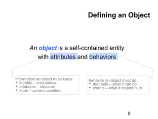 8
An object is a self-contained entity
with attributes and behaviors
Defining an Object
information an object must know:
 identity – uniqueness
 attributes – structure
 state – current condition
behavior an object must do:
 methods – what it can do
 events – what it responds to
 