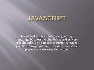JavaScript is a text-based programing
language both on the client-side and server-
side that allow you to create attractive pages.
JavaScript improve user experience on static
pages to create attractive pages.
 