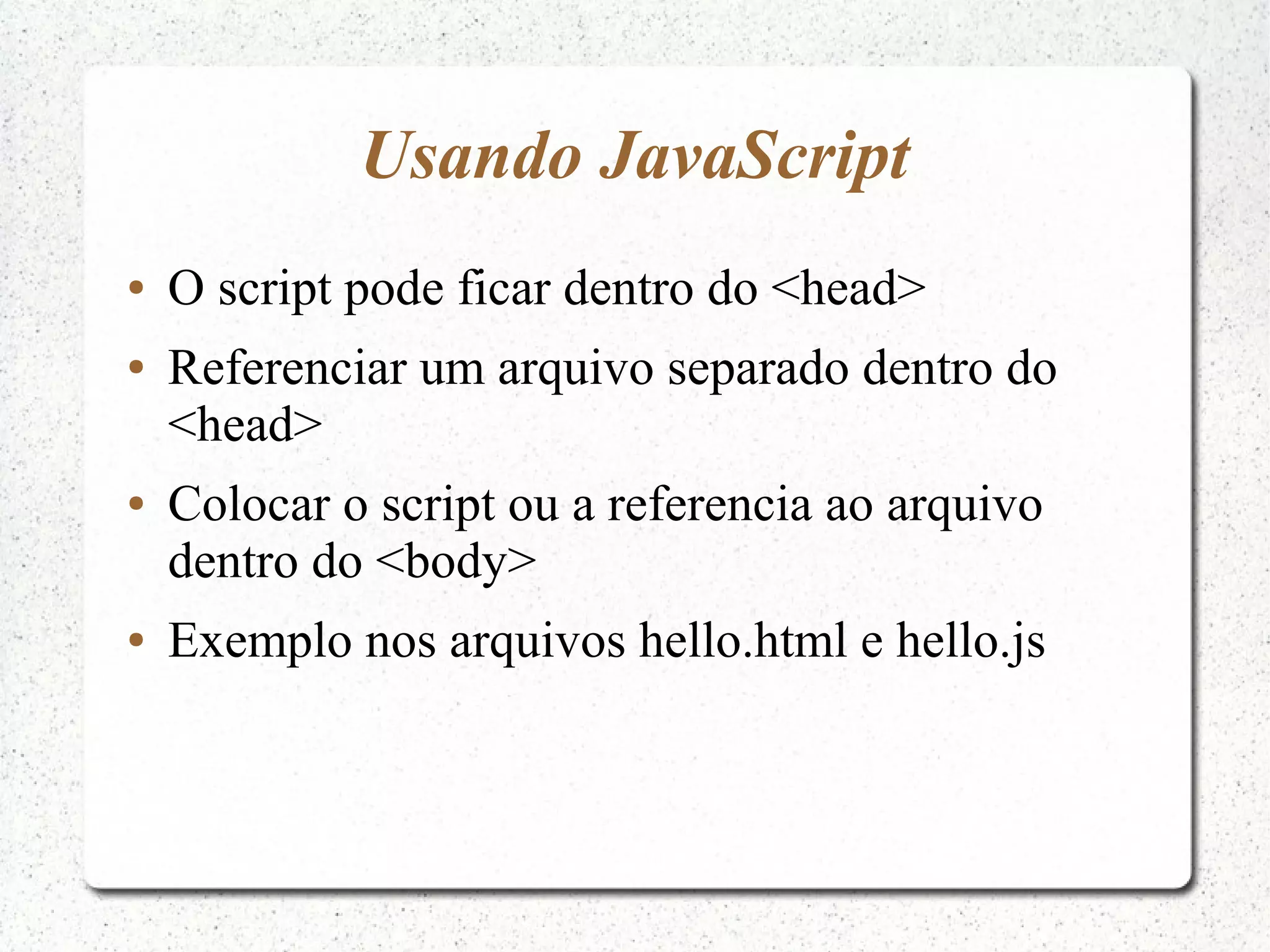 Usando JavaScript ● O script pode ficar dentro do <head> ● Referenciar um arquivo separado dentro do <head> ● Colocar o script ou a referencia ao arquivo dentro do <body> ● Exemplo nos arquivos hello.html e hello.js 