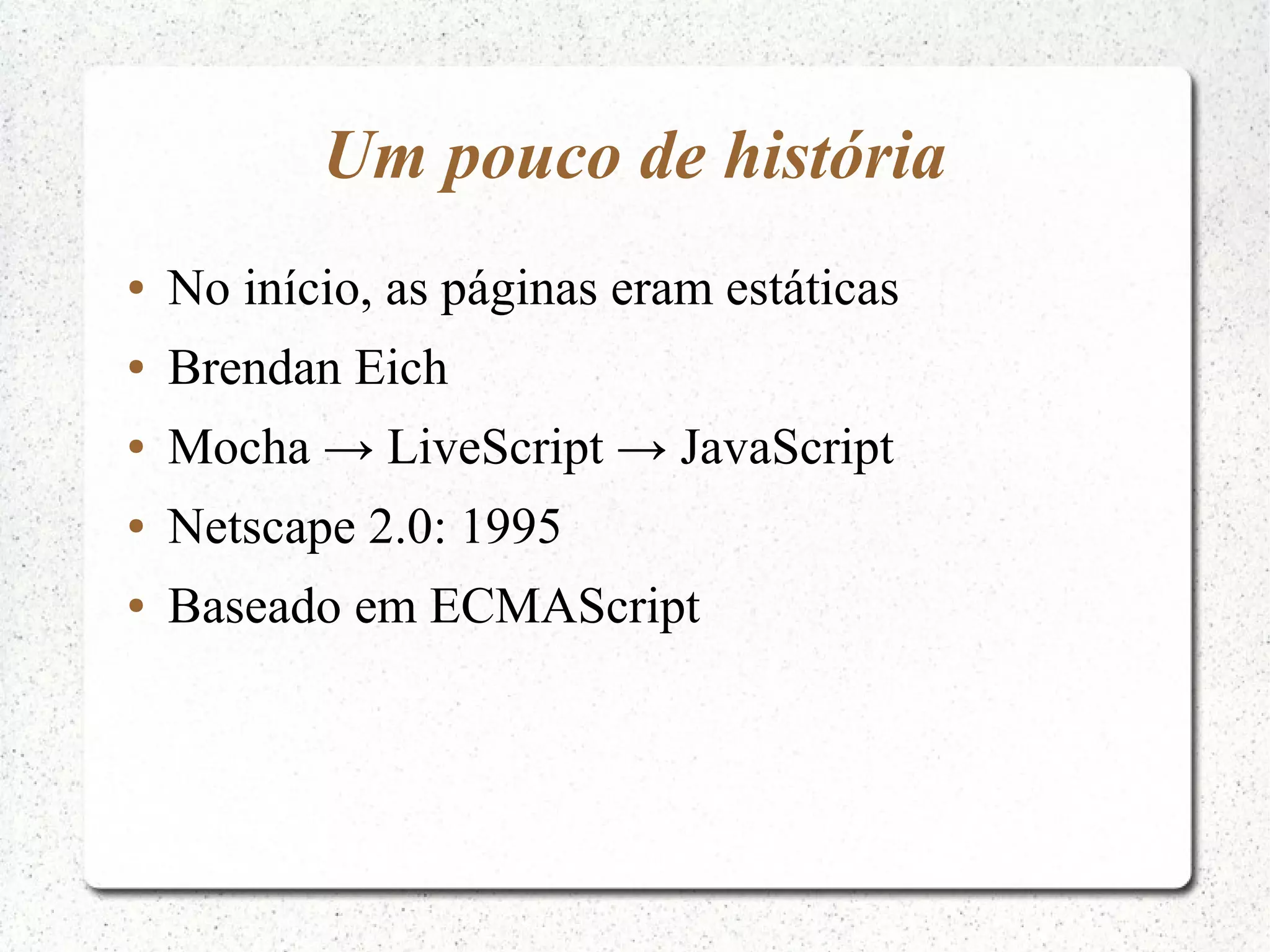 Um pouco de história ● No início, as páginas eram estáticas ● Brendan Eich ● Mocha → LiveScript → JavaScript ● Netscape 2.0: 1995 ● Baseado em ECMAScript 