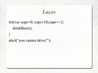 Laços
for(var cups=0; cups<10;cups++){
    drinkBeer();
}
alert(“you cannot drive!”);
 