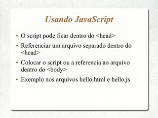 Usando JavaScript
●   O script pode ficar dentro do <head>
●   Referenciar um arquivo separado dentro do
    <head>
●   Colocar o script ou a referencia ao arquivo
    dentro do <body>
●   Exemplo nos arquivos hello.html e hello.js
 