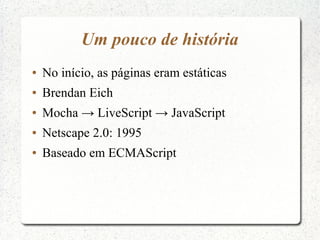 Um pouco de história
●   No início, as páginas eram estáticas
●   Brendan Eich
●   Mocha → LiveScript → JavaScript
●   Netscape 2.0: 1995
●   Baseado em ECMAScript
 