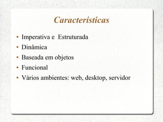 Características
●   Imperativa e Estruturada
●   Dinâmica
●   Baseada em objetos
●   Funcional
●   Vários ambientes: web, desktop, servidor
 