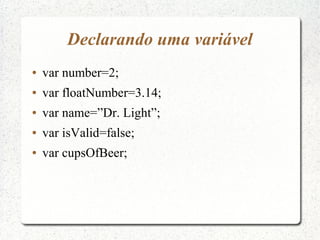 Declarando uma variável
●   var number=2;
●   var floatNumber=3.14;
●   var name=”Dr. Light”;
●   var isValid=false;
●   var cupsOfBeer;
 