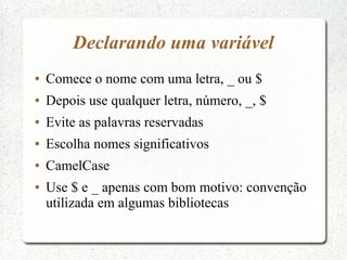 Declarando uma variável
●   Comece o nome com uma letra, _ ou $
●   Depois use qualquer letra, número, _, $
●   Evite as palavras reservadas
●   Escolha nomes significativos
●   CamelCase
●   Use $ e _ apenas com bom motivo: convenção
    utilizada em algumas bibliotecas
 