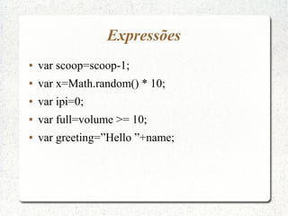 Expressões
●   var scoop=scoop-1;
●   var x=Math.random() * 10;
●   var ipi=0;
●   var full=volume >= 10;
●   var greeting=”Hello ”+name;
 