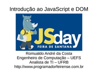 Introdução ao JavaScript e DOM
Romualdo André da Costa
Engenheiro de Computação – UEFS
Analista de TI – UFRB
http://www.programadorfeirense.com.br
 