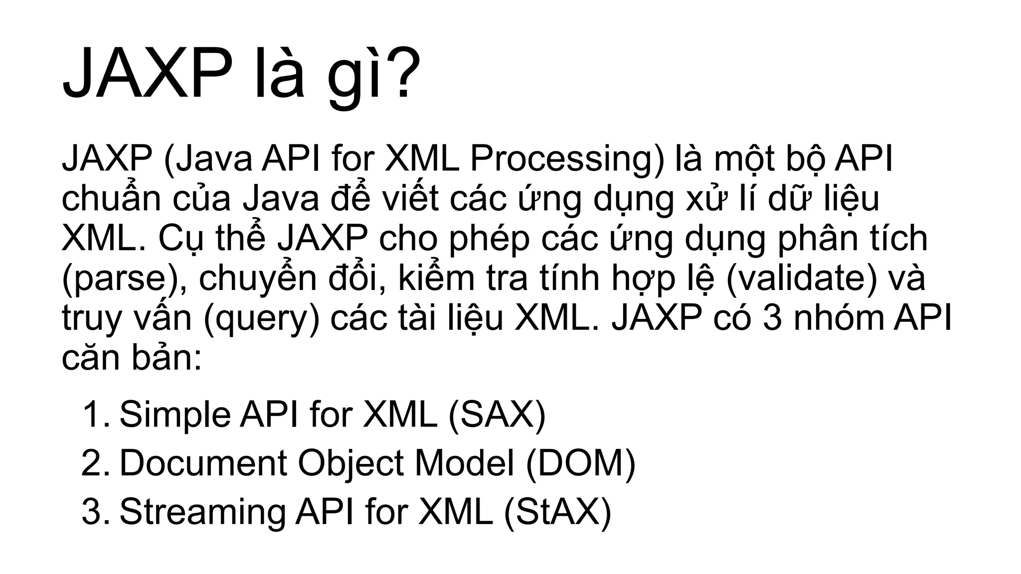 JAXP là gì?
JAXP (Java API for XML Processing) là một bộ API
chuẩn của Java để viết các ứng dụng xử lí dữ liệu
XML. Cụ thể JAXP cho phép các ứng dụng phân tích
(parse), chuyển đổi, kiểm tra tính hợp lệ (validate) và
truy vấn (query) các tài liệu XML. JAXP có 3 nhóm API
căn bản:
1. Simple API for XML (SAX)
2. Document Object Model (DOM)
3. Streaming API for XML (StAX)
 