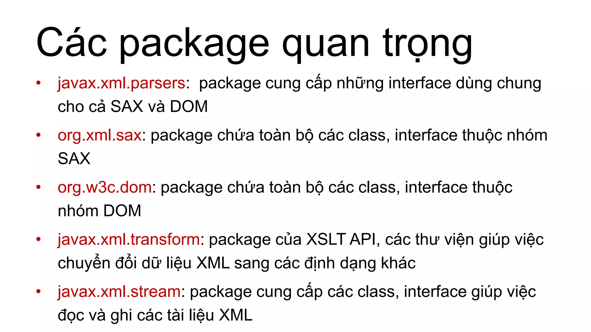 Các package quan trọng
• javax.xml.parsers: package cung cấp những interface dùng chung
cho cả SAX và DOM
• org.xml.sax: package chứa toàn bộ các class, interface thuộc nhóm
SAX
• org.w3c.dom: package chứa toàn bộ các class, interface thuộc
nhóm DOM
• javax.xml.transform: package của XSLT API, các thư viện giúp việc
chuyển đổi dữ liệu XML sang các định dạng khác
• javax.xml.stream: package cung cấp các class, interface giúp việc
đọc và ghi các tài liệu XML
 