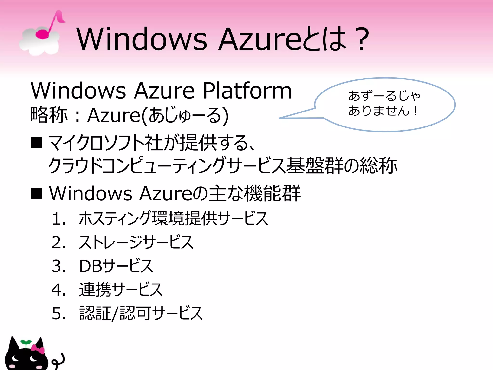 Windows Azureとは？
Windows Azure Platform   あずーるじゃ
略称：Azure(あじゅーる)          ありません！

 マイクロソフト社が提供する、
  クラウドコンピューティングサービス基盤群の総称
 Windows Azureの主な機能群
 1.   ホスティング環境提供サービス
 2.   ストレージサービス
 3.   DBサービス
 4.   連携サービス
 5.   認証/認可サービス
 