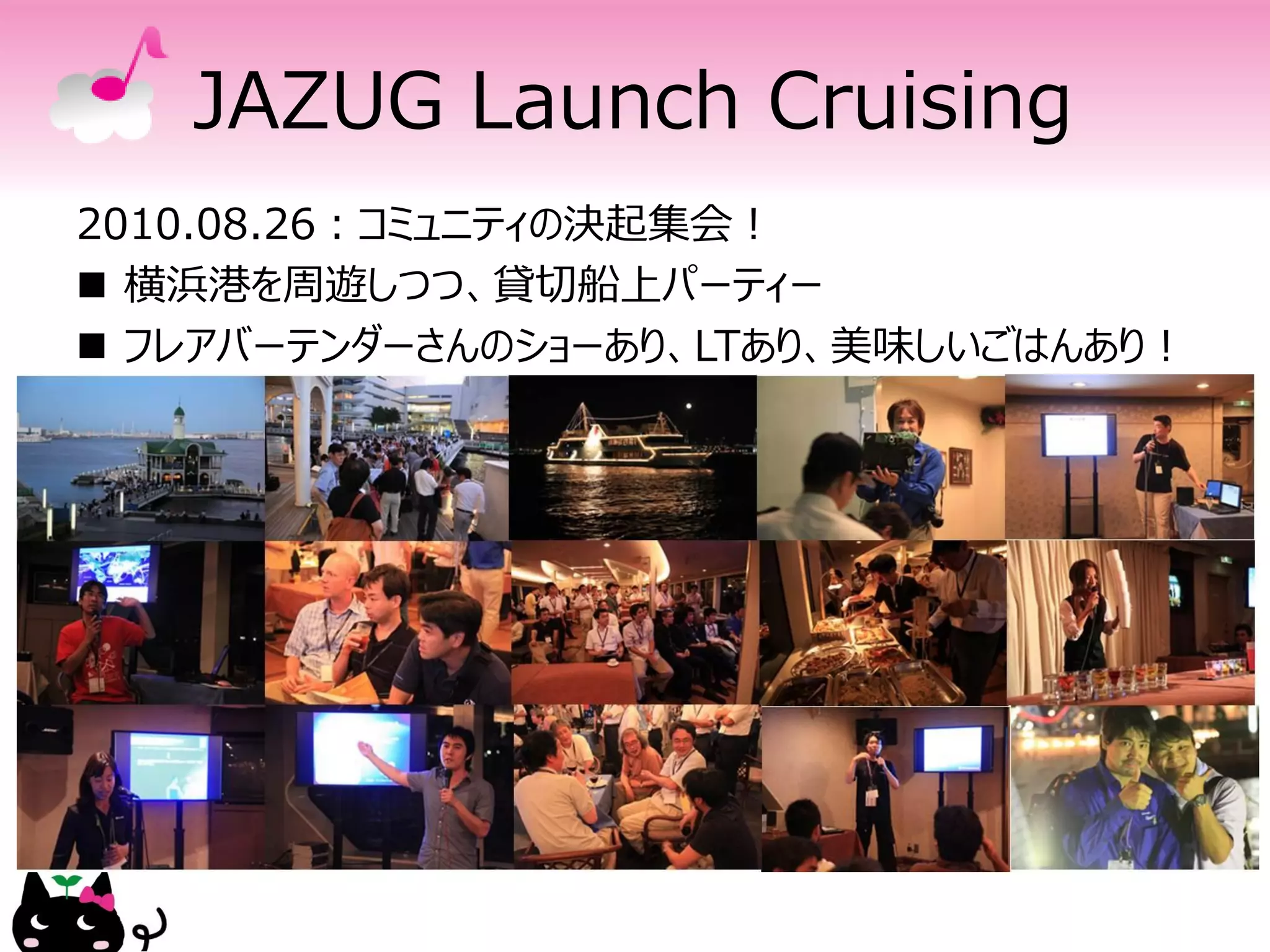 JAZUG Launch Cruising
2010.08.26：コミュニティの決起集会！
 横浜港を周遊しつつ、貸切船上パーティー
 フレアバーテンダーさんのショーあり、LTあり、美味しいごはんあり！
 