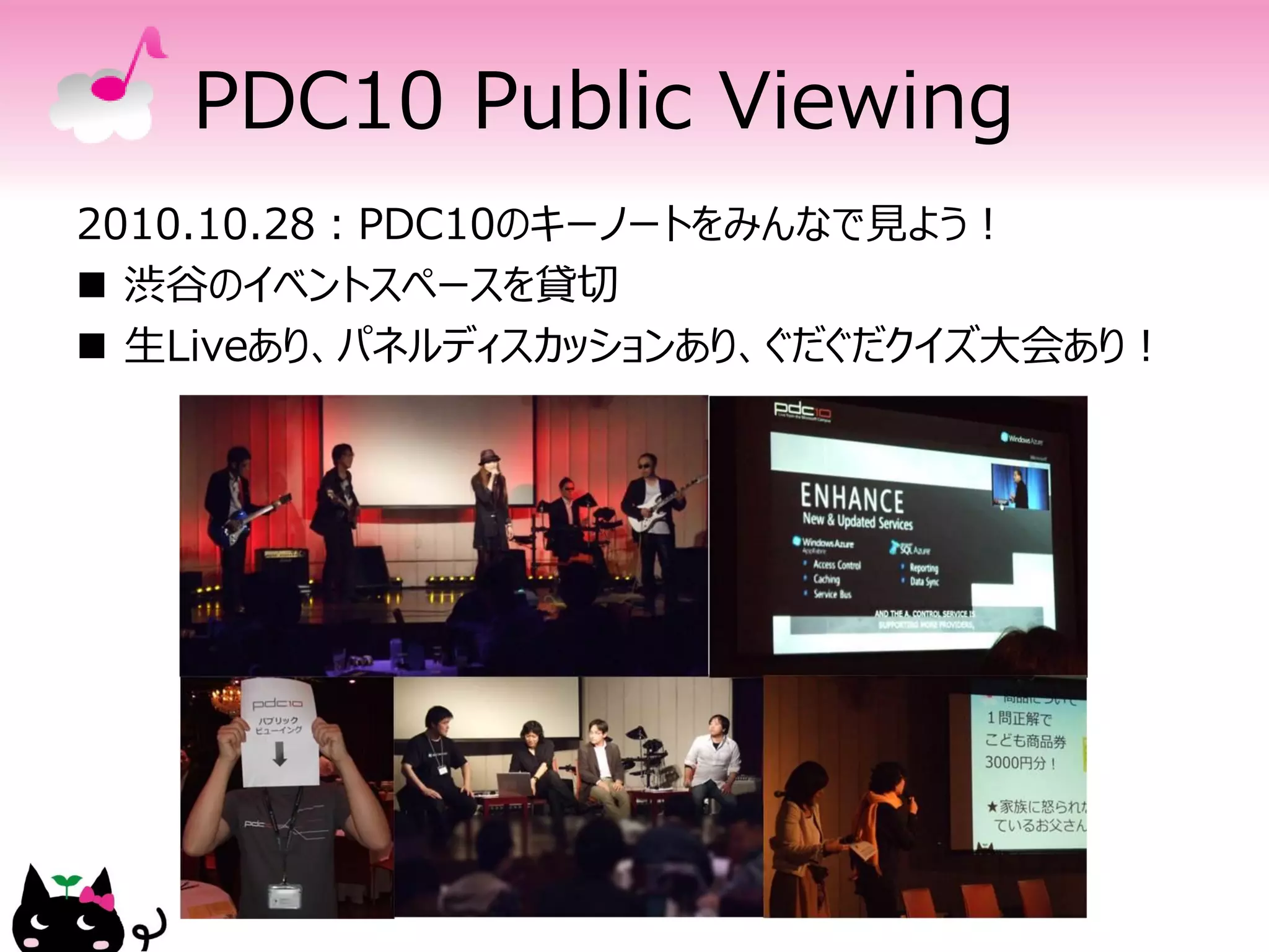 PDC10 Public Viewing
2010.10.28：PDC10のキーノートをみんなで見よう！
 渋谷のイベントスペースを貸切
 生Liveあり、パネルディスカッションあり、ぐだぐだクイズ大会あり！
 