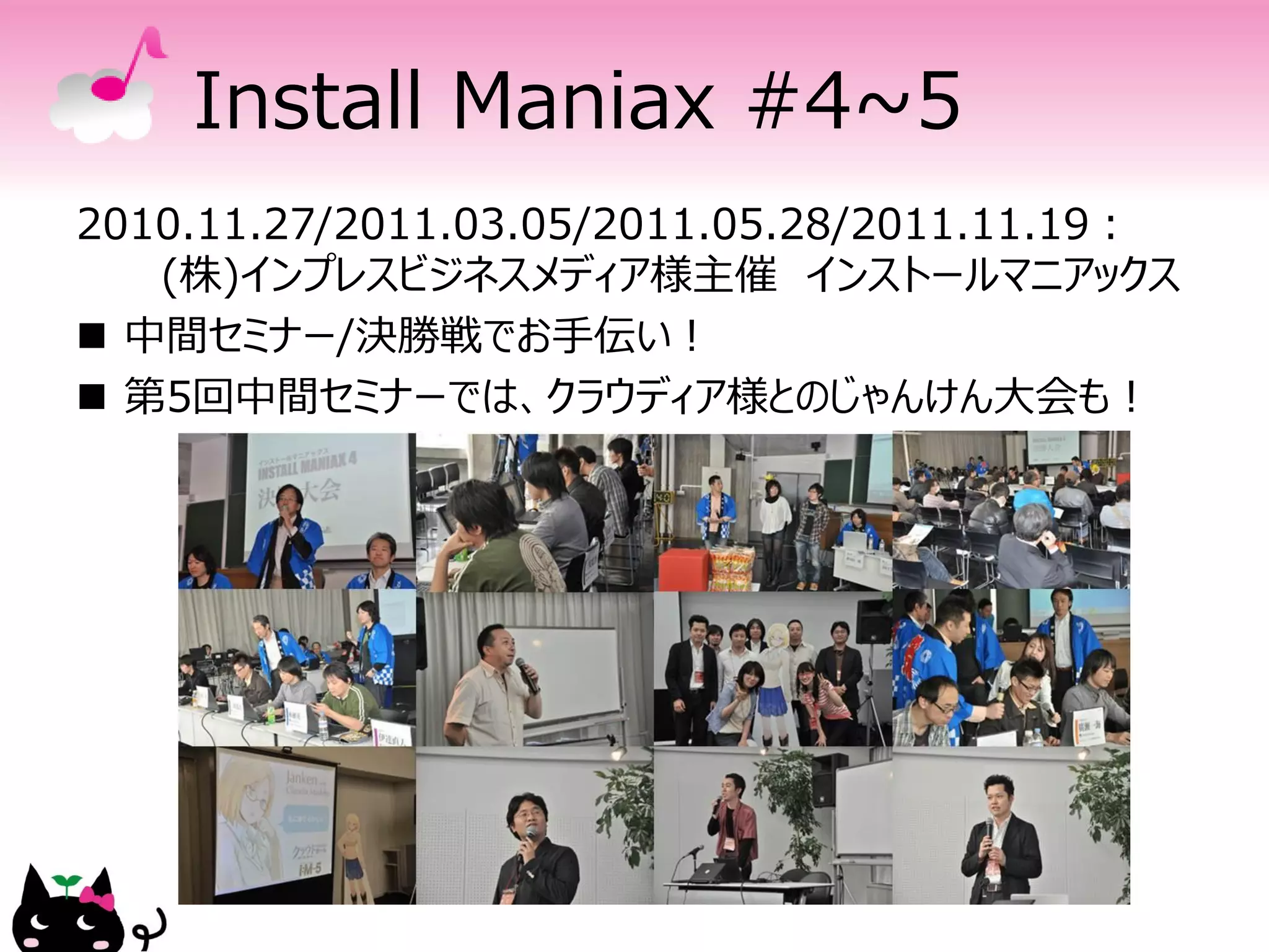Install Maniax #4~5
2010.11.27/2011.03.05/2011.05.28/2011.11.19：
   (株)インプレスビジネスメディア様主催 インストールマニアックス
 中間セミナー/決勝戦でお手伝い！
 第5回中間セミナーでは、クラウディア様とのじゃんけん大会も！
 