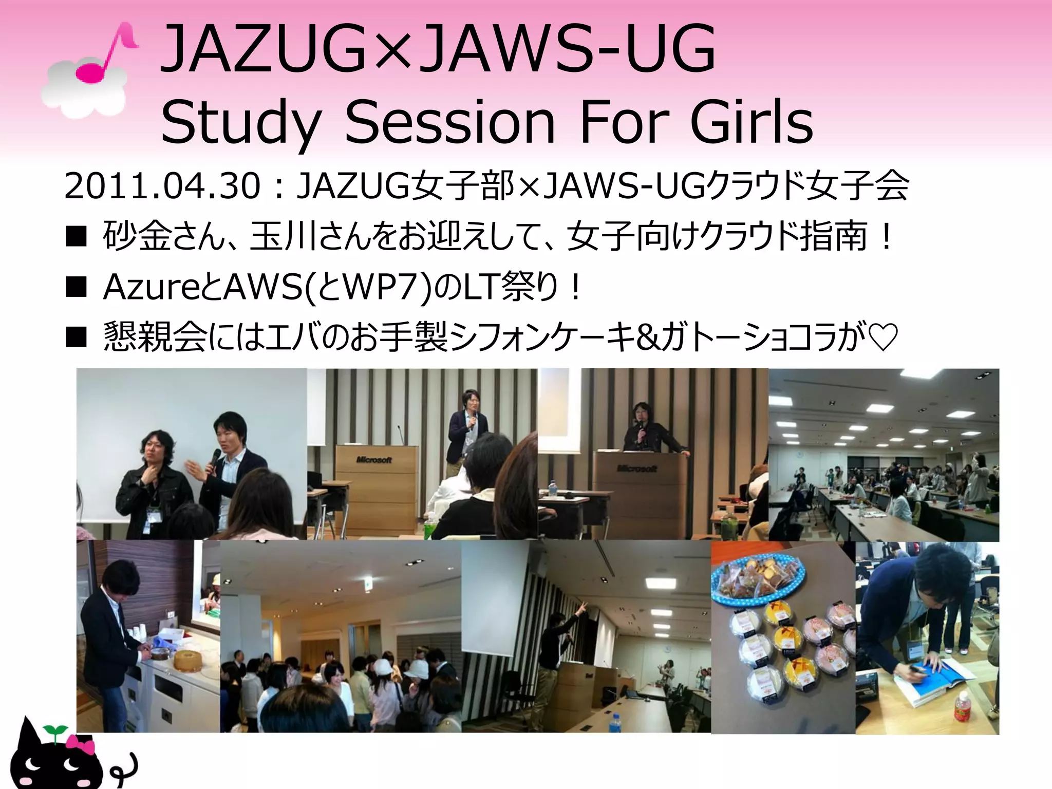 JAZUG×JAWS-UG
   Study Session For Girls
2011.04.30：JAZUG女子部×JAWS-UGクラウド女子会
 砂金さん、玉川さんをお迎えして、女子向けクラウド指南！
 AzureとAWS(とWP7)のLT祭り！
 懇親会にはエバのお手製シフォンケーキ&ガトーショコラが♡
 