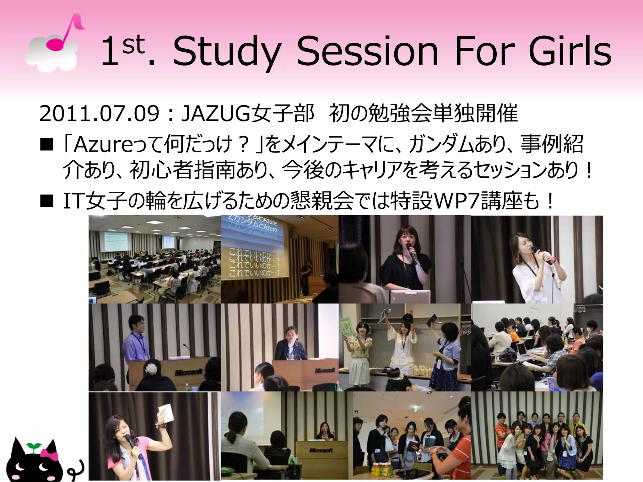 1 st.   Study Session For Girls
2011.07.09：JAZUG女子部 初の勉強会単独開催
 「Azureって何だっけ？」をメインテーマに、ガンダムあり、事例紹
  介あり、初心者指南あり、今後のキャリアを考えるセッションあり！
 IT女子の輪を広げるための懇親会では特設WP7講座も！
 