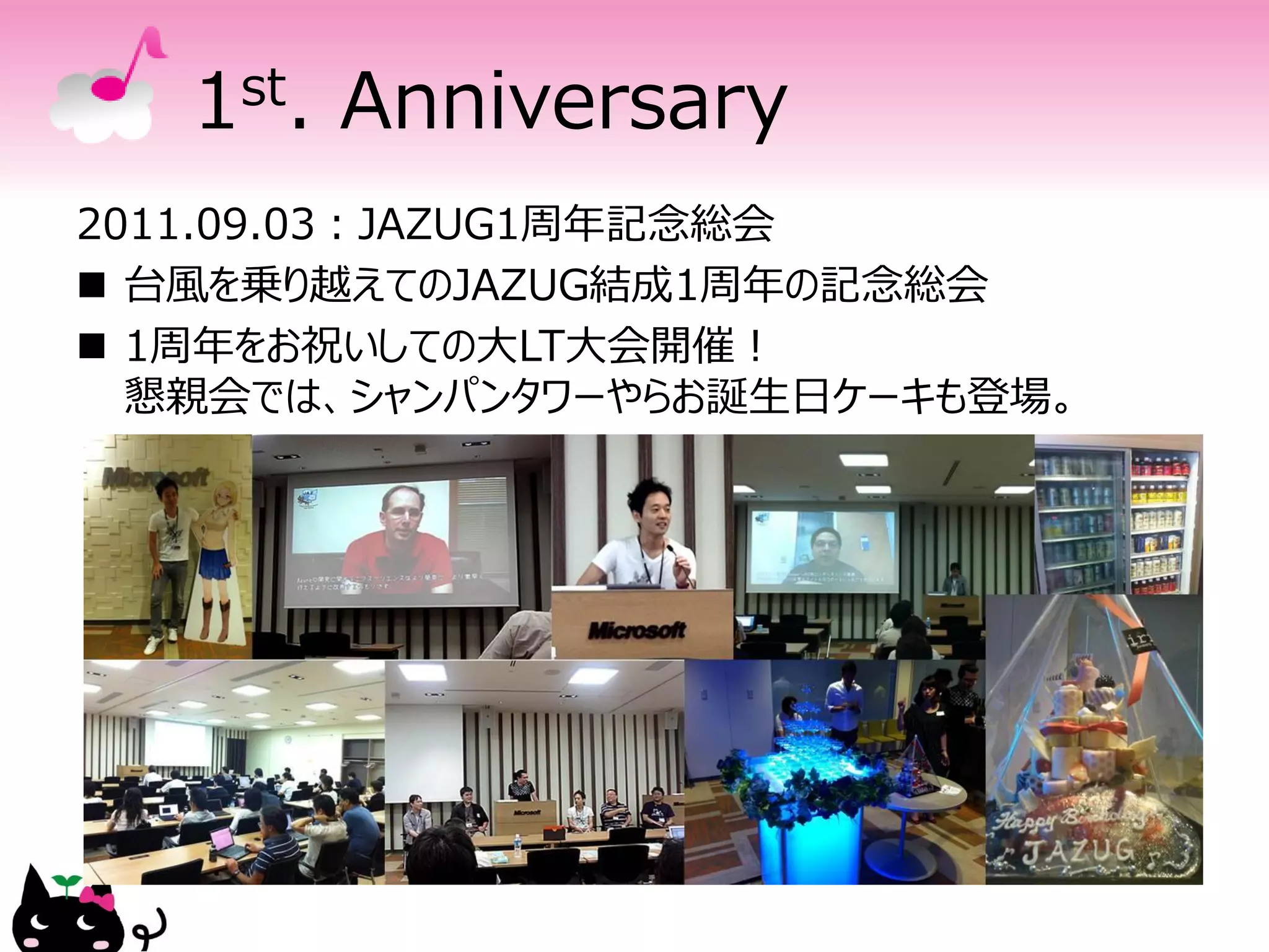 1 st.   Anniversary
2011.09.03：JAZUG1周年記念総会
 台風を乗り越えてのJAZUG結成1周年の記念総会
 1周年をお祝いしての大LT大会開催！
  懇親会では、シャンパンタワーやらお誕生日ケーキも登場。
 