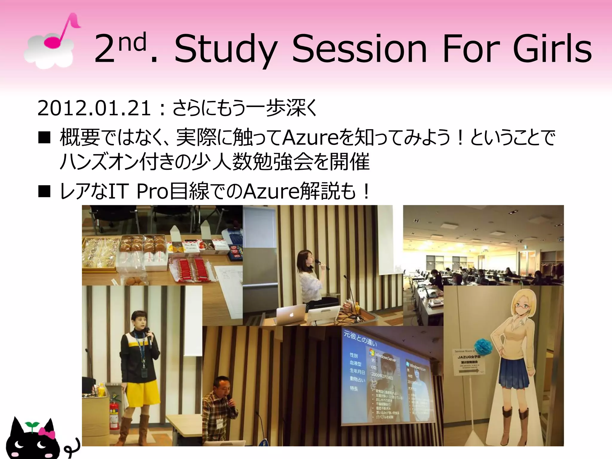 2 nd.   Study Session For Girls
2012.01.21：さらにもう一歩深く
 概要ではなく、実際に触ってAzureを知ってみよう！ということで
  ハンズオン付きの少人数勉強会を開催
 レアなIT Pro目線でのAzure解説も！
 