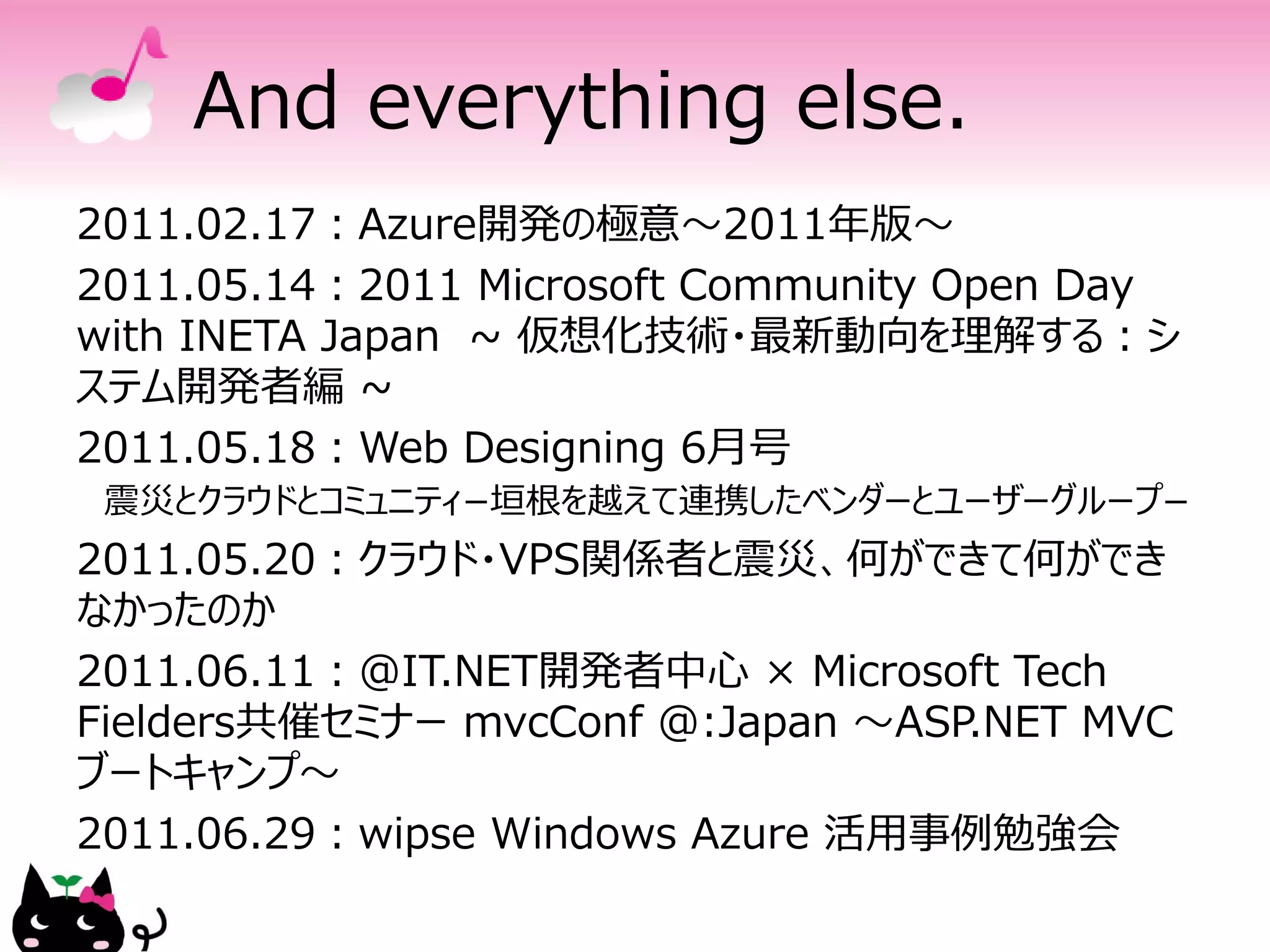 And everything else.
2011.02.17：Azure開発の極意～2011年版～
2011.05.14：2011 Microsoft Community Open Day
with INETA Japan ~ 仮想化技術・最新動向を理解する：シ
ステム開発者編 ~
2011.05.18：Web Designing 6月号
 震災とクラウドとコミュニティ−垣根を越えて連携したベンダーとユーザーグループ−
2011.05.20：クラウド・VPS関係者と震災、何ができて何ができ
なかったのか
2011.06.11：@IT.NET開発者中心 × Microsoft Tech
Fielders共催セミナー mvcConf @:Japan ～ASP.NET MVC
ブートキャンプ～
2011.06.29：wipse Windows Azure 活用事例勉強会
 