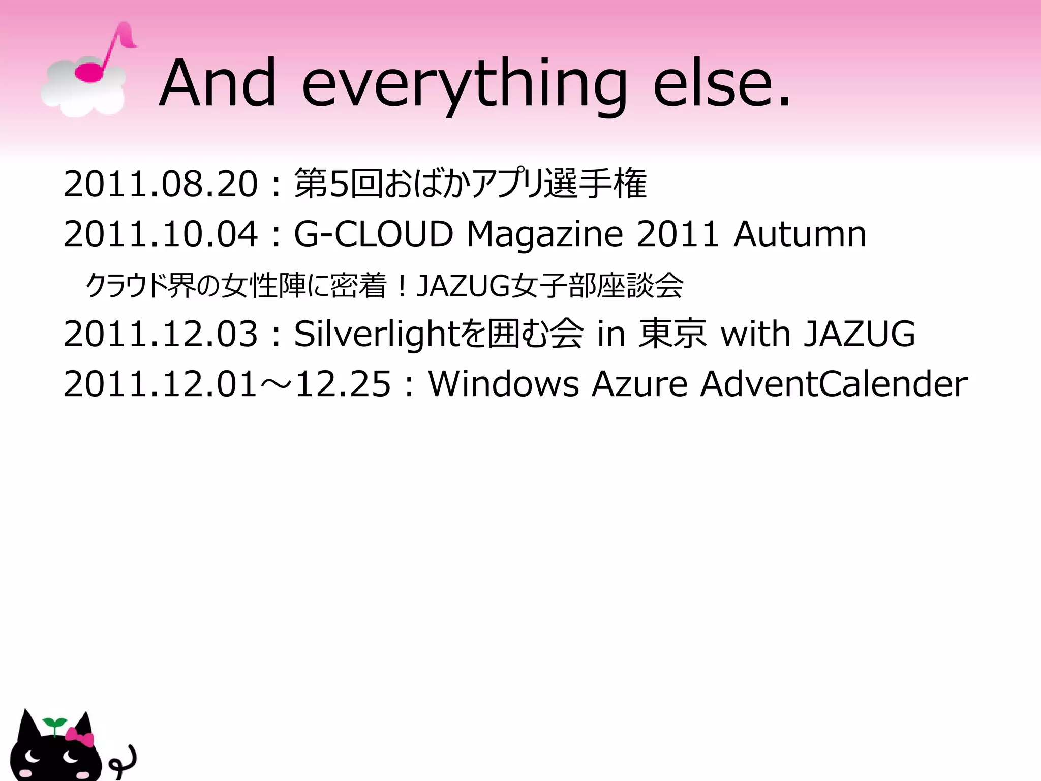 And everything else.
2011.08.20：第5回おばかアプリ選手権
2011.10.04：G-CLOUD Magazine 2011 Autumn
 クラウド界の女性陣に密着！JAZUG女子部座談会
2011.12.03：Silverlightを囲む会 in 東京 with JAZUG
2011.12.01～12.25：Windows Azure AdventCalender
 