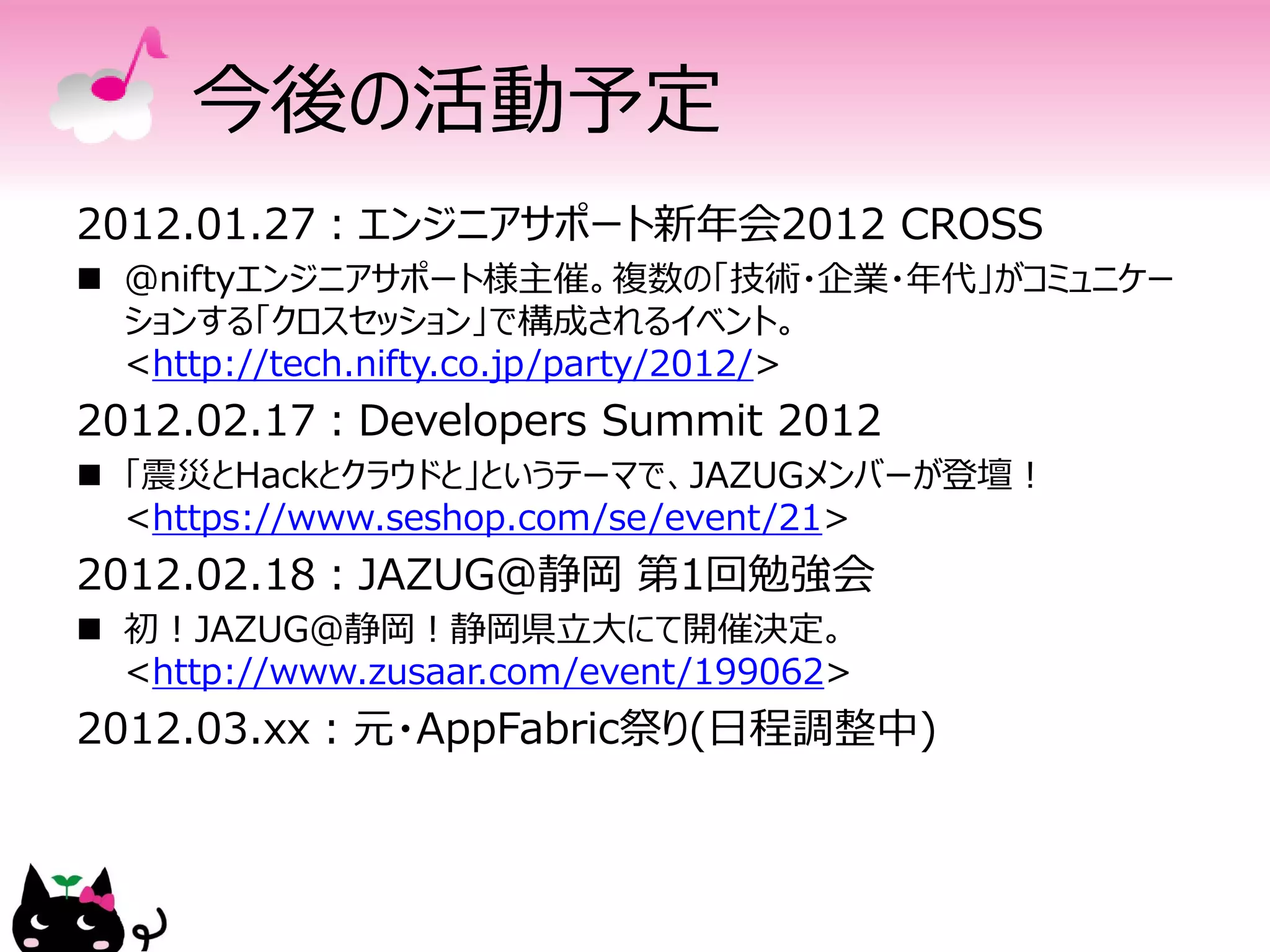 今後の活動予定
2012.01.27：エンジニアサポート新年会2012 CROSS
 ＠niftyエンジニアサポート様主催。複数の「技術・企業・年代」がコミュニケー
  ションする「クロスセッション」で構成されるイベント。
  <http://tech.nifty.co.jp/party/2012/>
2012.02.17：Developers Summit 2012
 「震災とHackとクラウドと」というテーマで、JAZUGメンバーが登壇！
  <https://www.seshop.com/se/event/21>
2012.02.18：JAZUG@静岡 第1回勉強会
 初！JAZUG@静岡！静岡県立大にて開催決定。
  <http://www.zusaar.com/event/199062>
2012.03.xx：元・AppFabric祭り(日程調整中)
 