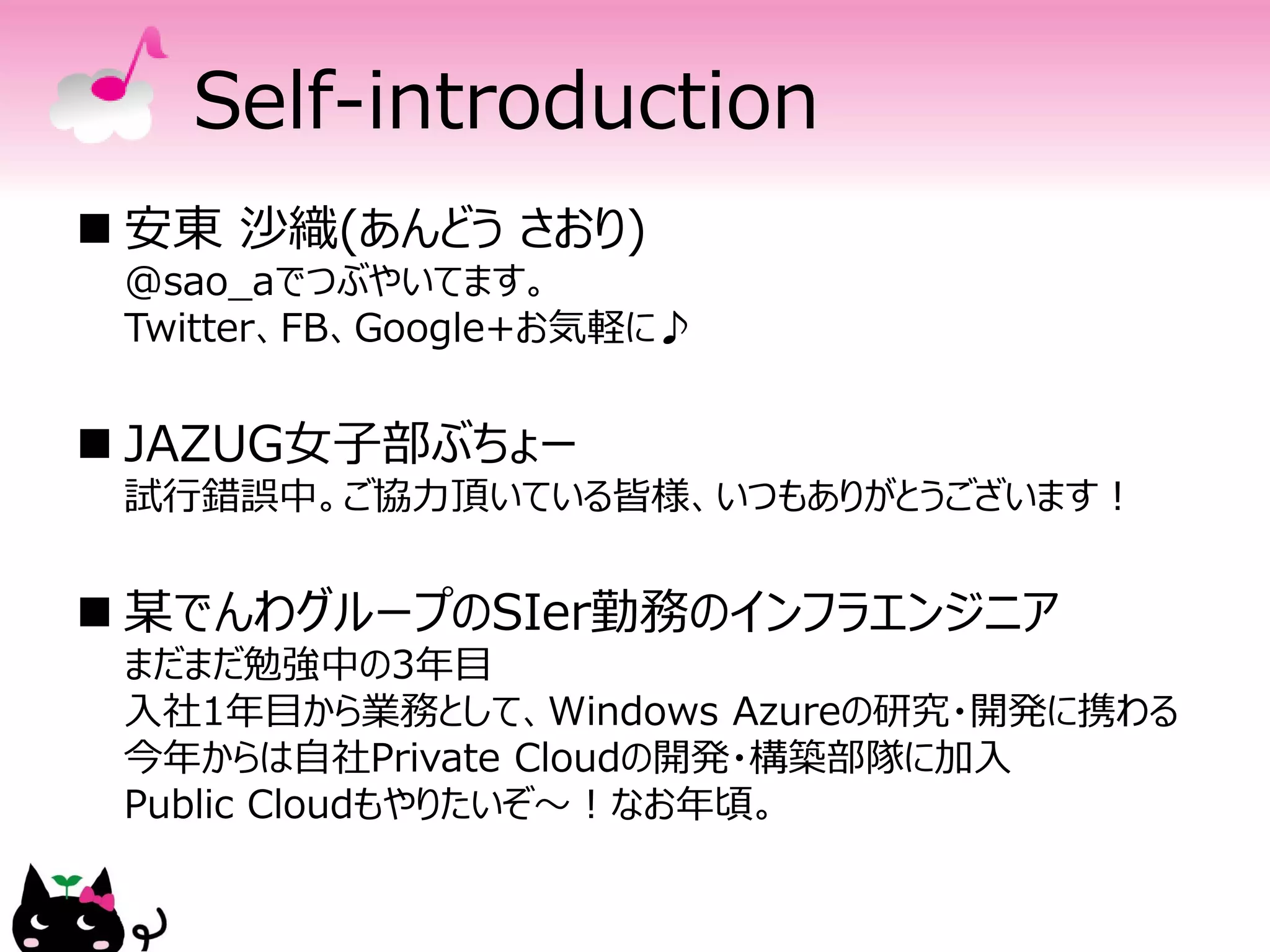 Self-introduction
 安東 沙織(あんどう さおり)
 @sao_aでつぶやいてます。
 Twitter、FB、Google+お気軽に♪


 JAZUG女子部ぶちょー
 試行錯誤中。ご協力頂いている皆様、いつもありがとうございます！


 某でんわグループのSIer勤務のインフラエンジニア
 まだまだ勉強中の3年目
 入社1年目から業務として、Windows Azureの研究・開発に携わる
 今年からは自社Private Cloudの開発・構築部隊に加入
 Public Cloudもやりたいぞ～！なお年頃。
 
