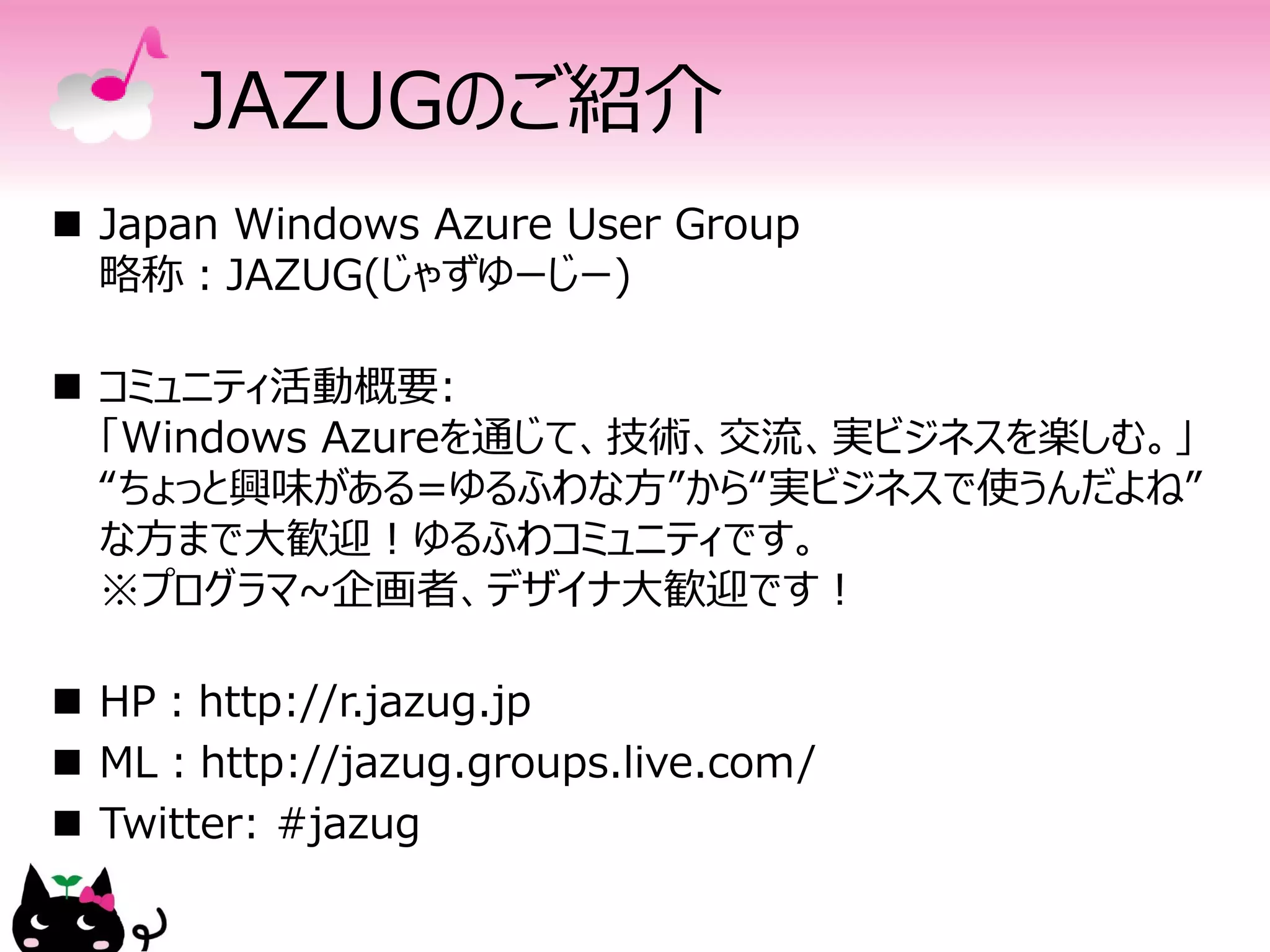 JAZUGのご紹介
 Japan Windows Azure User Group
  略称：JAZUG(じゃずゆーじー)

 コミュニティ活動概要:
  「Windows Azureを通じて、技術、交流、実ビジネスを楽しむ。」
  “ちょっと興味がある=ゆるふわな方”から“実ビジネスで使うんだよね”
  な方まで大歓迎！ゆるふわコミュニティです。
  ※プログラマ~企画者、デザイナ大歓迎です！

 HP：http://r.jazug.jp
 ML：http://jazug.groups.live.com/
 Twitter: #jazug
 