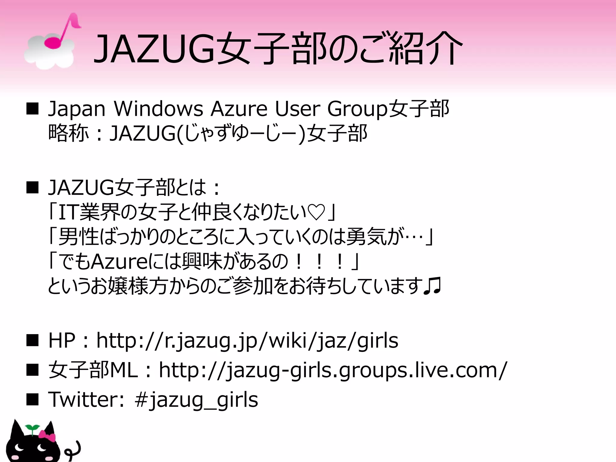 JAZUG女子部のご紹介
 Japan Windows Azure User Group女子部
  略称：JAZUG(じゃずゆーじー)女子部

 JAZUG女子部とは：
  「IT業界の女子と仲良くなりたい♡」
  「男性ばっかりのところに入っていくのは勇気が…」
  「でもAzureには興味があるの！！！」
  というお嬢様方からのご参加をお待ちしています♫

 HP：http://r.jazug.jp/wiki/jaz/girls
 女子部ML：http://jazug-girls.groups.live.com/
 Twitter: #jazug_girls
 