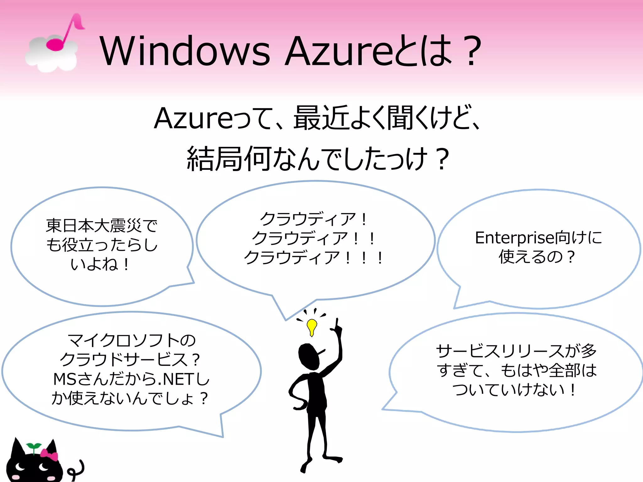 Windows Azureとは？
       Azureって、最近よく聞くけど、
         結局何なんでしたっけ？

東日本大震災で          クラウディア！
も役立ったらし         クラウディア！！     Enterprise向けに
  いよね！         クラウディア！！！        使えるの？




  マイクロソフトの
                           サービスリリースが多
 クラウドサービス？
                           すぎて、もはや全部は
MSさんだから.NETし
                            ついていけない！
か使えないんでしょ？
 