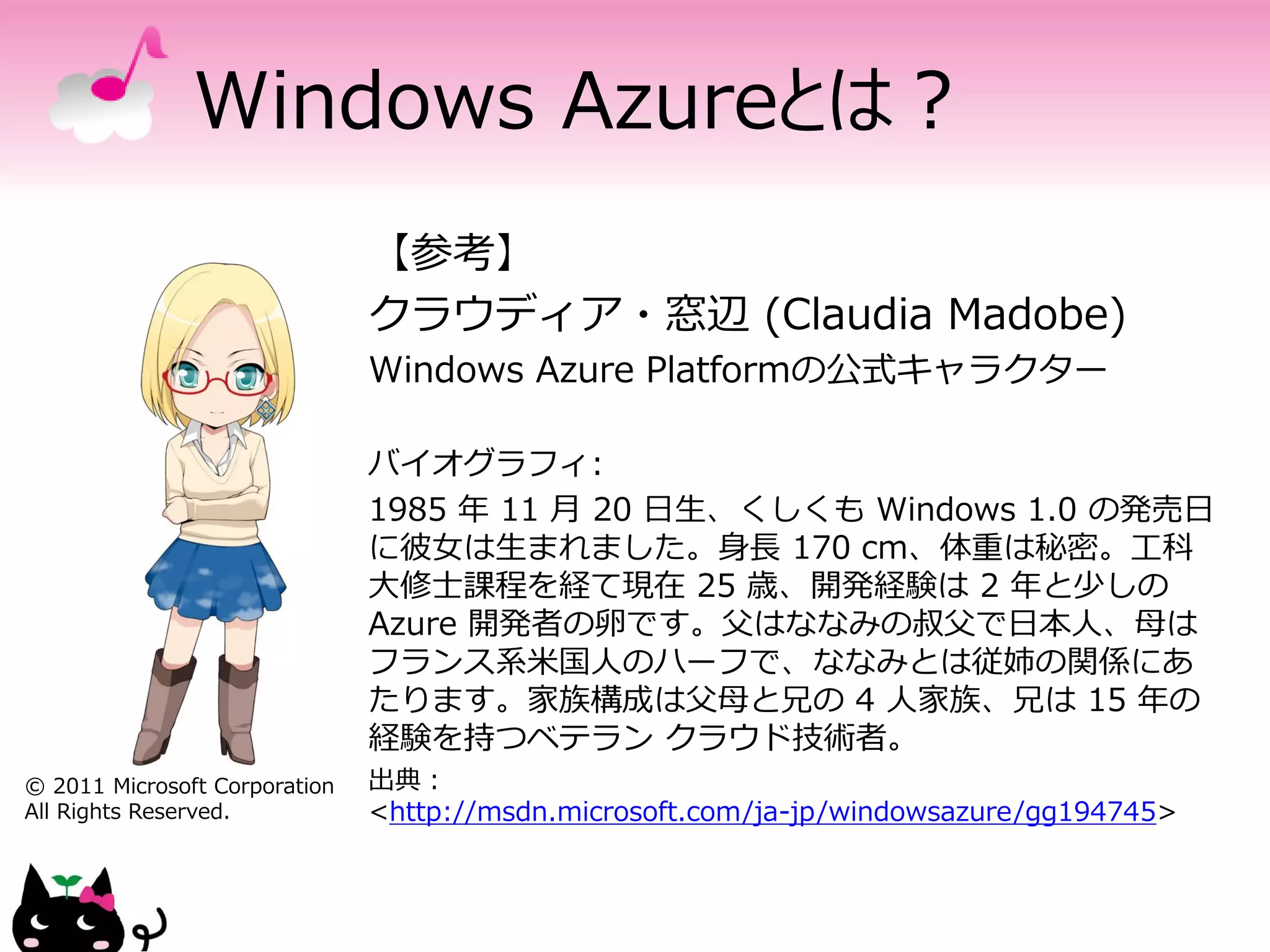 Windows Azureとは？
                               【参考】
                               クラウディア・窓辺 (Claudia Madobe)
                               Windows Azure Platformの公式キャラクター

                               バイオグラフィ:
                               1985 年 11 月 20 日生、くしくも Windows 1.0 の発売日
                               に彼女は生まれました。身長 170 cm、体重は秘密。工科
                               大修士課程を経て現在 25 歳、開発経験は 2 年と少しの
                               Azure 開発者の卵です。父はななみの叔父で日本人、母は
                               フランス系米国人のハーフで、ななみとは従姉の関係にあ
                               たります。家族構成は父母と兄の 4 人家族、兄は 15 年の
                               経験を持つベテラン クラウド技術者。
© 2011 Microsoft Corporation   出典：
All Rights Reserved.           <http://msdn.microsoft.com/ja-jp/windowsazure/gg194745>
 