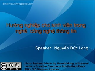 Email: tieuvinhlong@gmail.com




   Hướng nghiệp cho sinh viên trong
      nghề công nghệ thông tin


                                Speaker: Nguyễn Đức Long


                    Linux System Admin by tieuvinhlong is licensed
                    under a Creative Commons Attribution-Share
                    Alike 3.0 Vietnam License
 