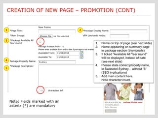 Submit a Job: Create a new page new page creation is
                               Each
CREATION OF NEW PAGE – PROMOTION (CONT)
                             [Promotions] customized according to an Ektron
                                          template form



1                                         2


3
                                                    1.   Name on top of page (see next slide)
                                                    2.   Name appearing on summary page
                                                         in package section (thumbnails)
                                                    3.   If ticked “Available All Year round”
                                                         will be displayed, instead of date
4                                                        (see next slide)
                                                    4.   Please state correct property name,
5                                                        ie Swissotel Sydney – without “ô”
                                                         (SEO implications)
                                                    5.   Add main content here.
                                                         Note character count.




    Note: Fields marked with an
    asterix (*) are mandatory
 