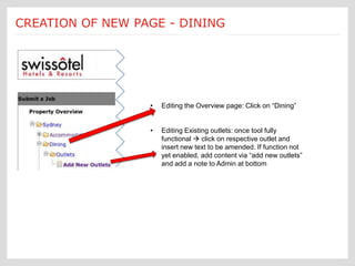 Submit a Job: Create a new page new page creation is
CREATION OF NEW PAGE - DINING
                               Each
                       [Dining]        customized according to an Ektron
                                       template form




                             •    Editing the Overview page: Click on “Dining”


                             •    Editing Existing outlets: once tool fully
                                  functional  click on respective outlet and
                                  insert new text to be amended. If function not
                                  yet enabled, add content via “add new outlets”
                                  and add a note to Admin at bottom
 