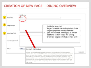 Submit a Job: Create a new page Each new page creation is
CREATION OF NEW PAGE – DINING OVERVIEW
                       [Dining – cont’d: 1 of 4]
                                               customized according to an Ektron
                                               template form



1



2
                                   1.   Not to be amended
                                   2.   Page Content is the main portion of this
                                        page to populate Dining Overview
3                                  3.   [Not yet enabled] Allows you to add an
                                        additonal section below the Dining
                                        Overview page’s outlets (see next slide)
 