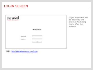 Login access will be by Individual User Login ID and Password only.
LOGIN
  Login:   SCREEN will be for Property, Partner Marketing & main Corporate
                This




                                                                Login ID and PW will
                                                                be issued by the
                                                                Internet Marketing
                                                                team, after the
                                                                session




 URL: http://jobtracker.crmxs.com/login
 