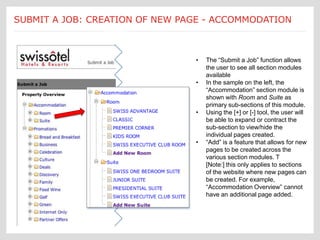 Submit a Job:       The Main Landing page allows the user to perform a
SUBMIT A JOB: CREATION OF NEW PAGEthe ACCOMMODATION
  [Accommodations] number of functions critical to - maintenance of the
                      website.


                                                  •   The “Submit a Job” function allows
                                                      the user to see all section modules
                                                      available
                                                  •   In the sample on the left, the
                                                      “Accommodation” section module is
                                                      shown with Room and Suite as
                                                      primary sub-sections of this module.
                                                  •   Using the [+] or [-] tool, the user will
                                                      be able to expand or contract the
                                                      sub-section to view/hide the
                                                      individual pages created.
                                                  •   “Add” is a feature that allows for new
                                                      pages to be created across the
                                                      various section modules. T
                                                      [Note:] this only applies to sections
                                                      of the website where new pages can
                                                      be created. For example,
                                                      “Accommodation Overview” cannot
                                                      have an additional page added.
 