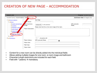 Submit a Job: Create a new page new page creation is
                               Each
CREATION OF NEW PAGE - ACCOMMODATION
                                  [Accommodations]
                                              customized according to an Ektron
                                              template form




 •   Content for a new room can be directly added into the individual fields
 •   Allows adding multiple images for one room, ie room image and bathroom
 •   Character-Length restrictions are included for each field
 •   Field with * (asterix)  mandatory
 