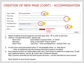 Submit a Job: Create a new page Each new page creation is
CREATION OF NEW PAGE (CONT) - ACCOMMODATION
                                     [Accommodations - cont’d]
                                                          customized according to an Ektron
                                                          template form

                                                           1


                                                                                        2

                                                      3

                                                                                              4
                                                          Default status
                                                          is set to
                                                          “OPEN”

 1.   Option of adding several images for one room type. Click      in order to add more
 2.   Used for “Compare All function”, please note:
           Room size:               to be added in square metres , ie “35m2”
           Bed type:                “King, or twin beds” “King or queen”
           Room View:               “City View”, “View over Bosphorus”, “Garden View”, etc.

 3.   In case room cannot be booked online  “not bookable online”, ie. “Kids Room”.
             Note: an additional note with booking instructions needs to be added.
 4.   Key Features function are stated below each room. Each feature is added as a single entry. To add
      each additional feature, use the    button. Max 10 features allowed.
      Note: Common amenities are the same across all rooms – use the note field for now to amend

      Click “Submit” to save the job request.
 