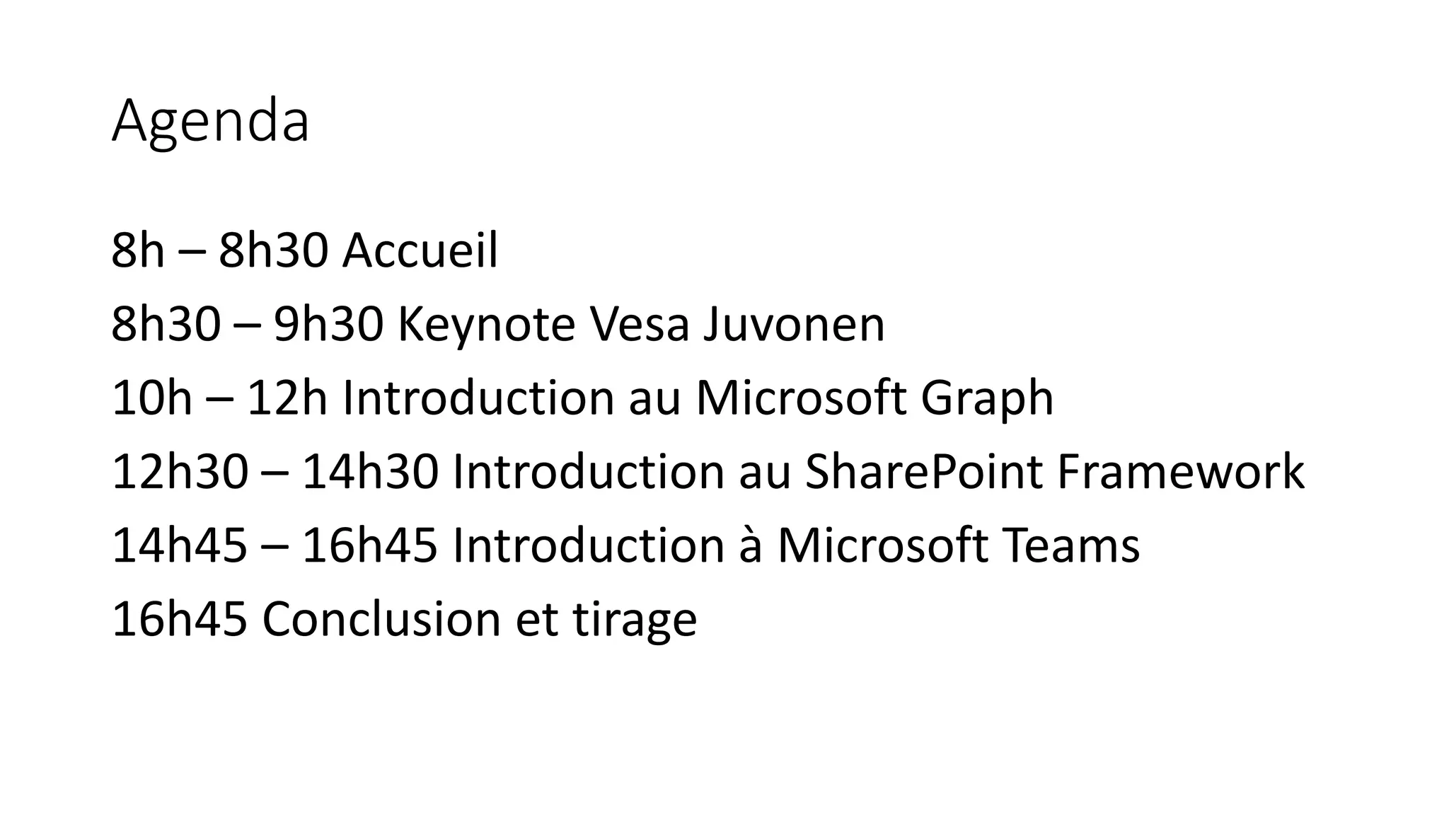 Agenda 8h – 8h30 Accueil 8h30 – 9h30 Keynote Vesa Juvonen 10h – 12h Introduction au Microsoft Graph 12h30 – 14h30 Introduction au SharePoint Framework 14h45 – 16h45 Introduction à Microsoft Teams 16h45 Conclusion et tirage 