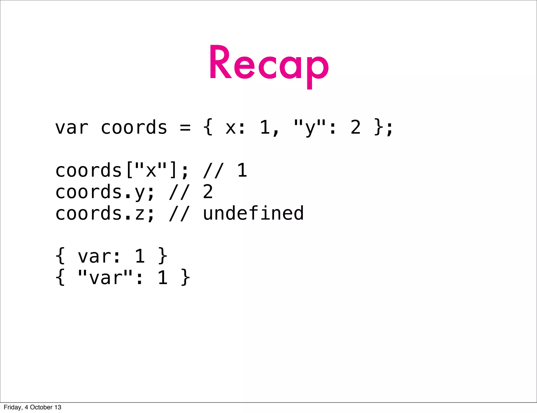 Recap
var coords = { x: 1, "y": 2 };
coords["x"]; // 1
coords.y; // 2
coords.z; // undefined
{ var: 1 }
{ "var": 1 }
Friday, 4 October 13
 