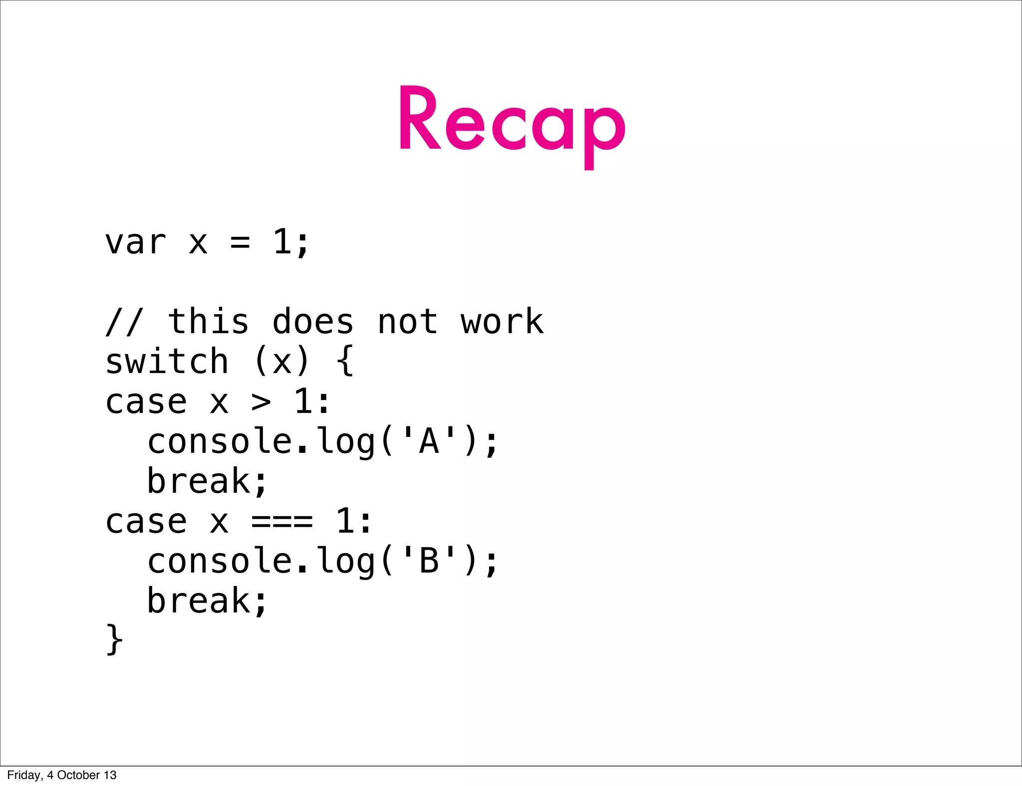 Recap
var x = 1;
// this does not work
switch (x) {
case x > 1:
console.log('A');
break;
case x === 1:
console.log('B');
break;
}
Friday, 4 October 13
 