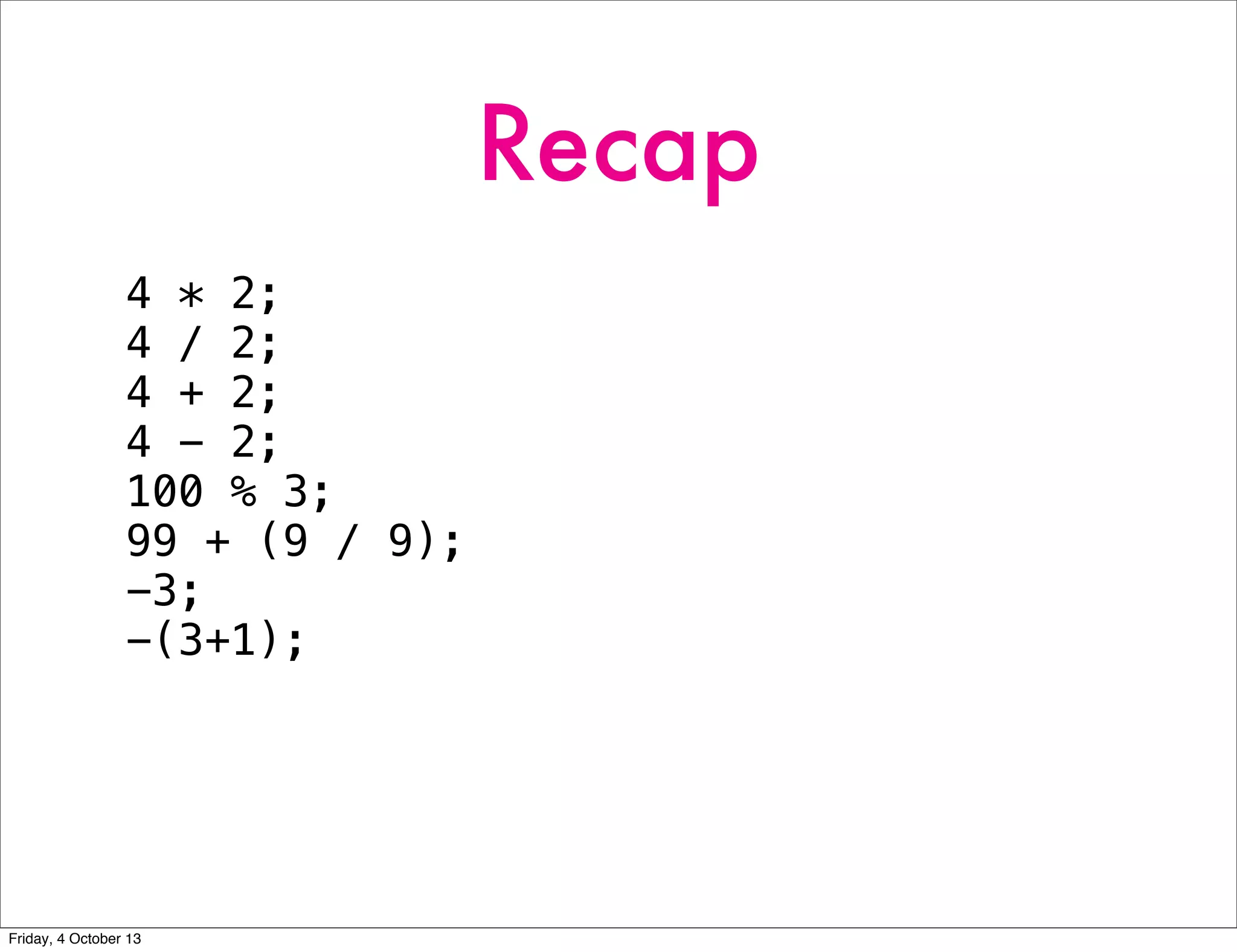 Recap
4 * 2;
4 / 2;
4 + 2;
4 - 2;
100 % 3;
99 + (9 / 9);
-3;
-(3+1);
Friday, 4 October 13
 