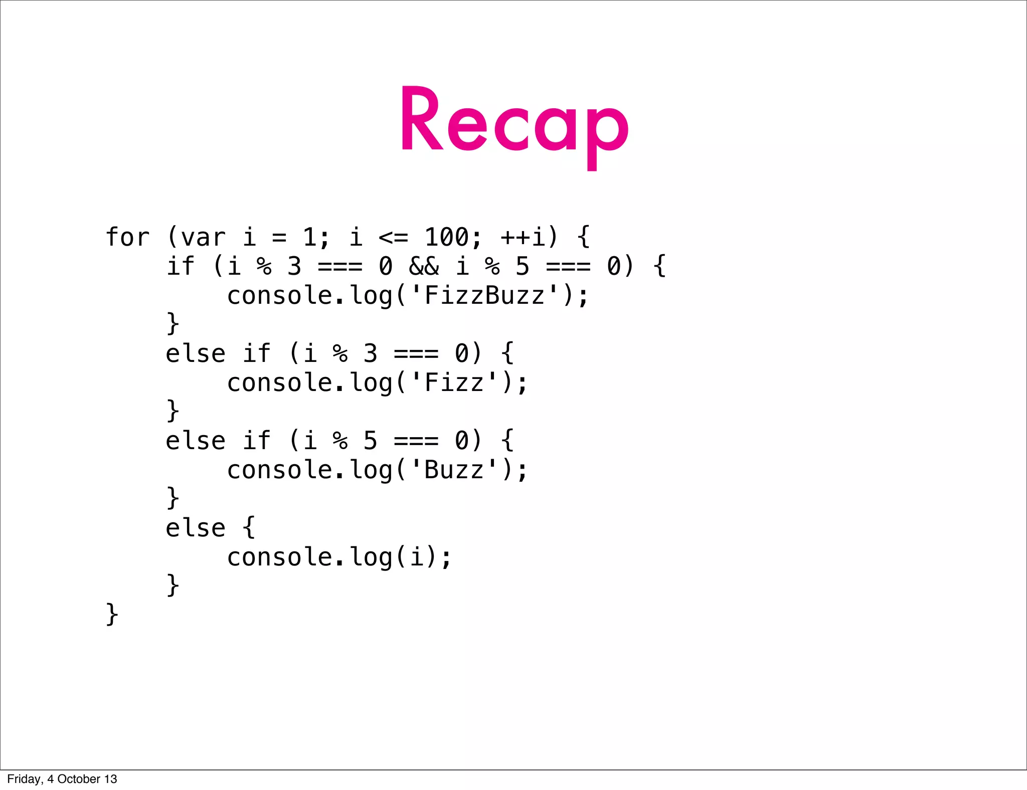 Recap
for (var i = 1; i <= 100; ++i) {
if (i % 3 === 0 && i % 5 === 0) {
console.log('FizzBuzz');
}
else if (i % 3 === 0) {
console.log('Fizz');
}
else if (i % 5 === 0) {
console.log('Buzz');
}
else {
console.log(i);
}
}
Friday, 4 October 13
 