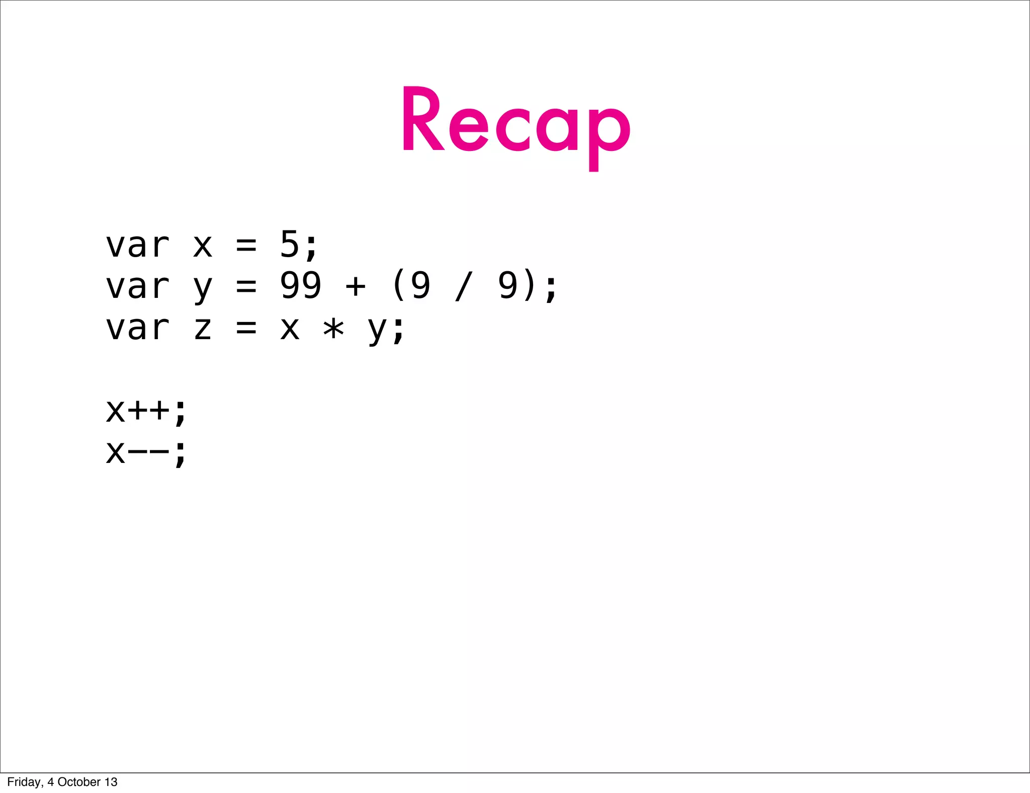 Recap
var x = 5;
var y = 99 + (9 / 9);
var z = x * y;
x++;
x--;
Friday, 4 October 13
 