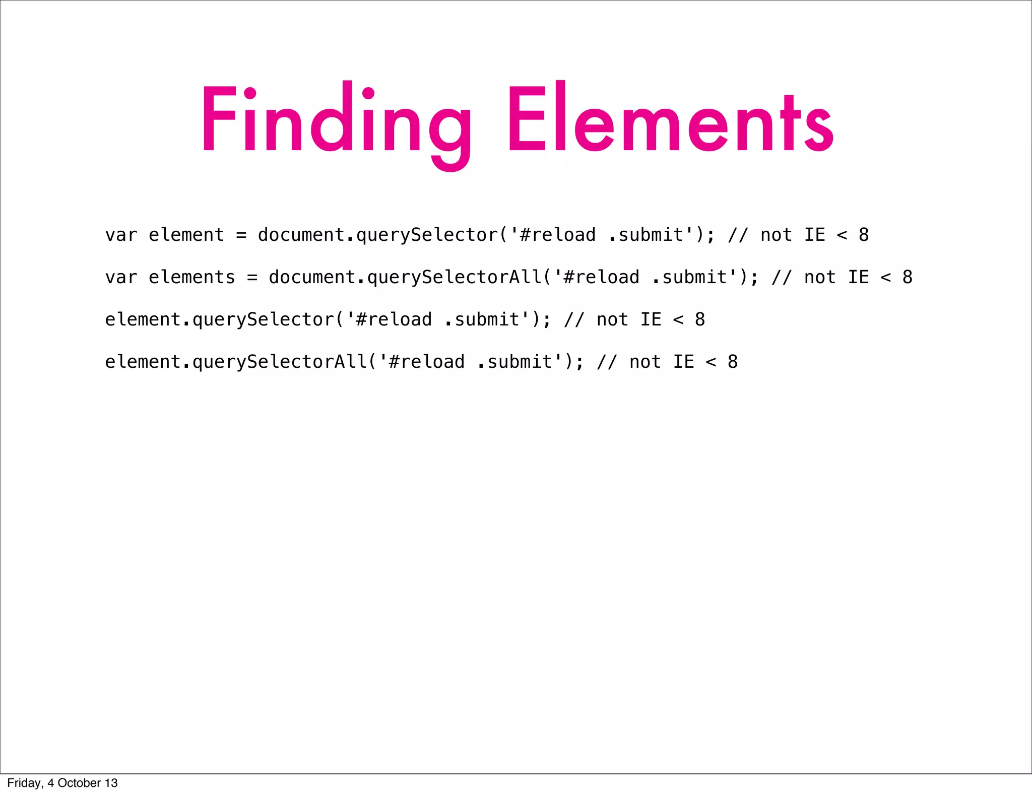 Finding Elements
var element = document.querySelector('#reload .submit'); // not IE < 8
var elements = document.querySelectorAll('#reload .submit'); // not IE < 8
element.querySelector('#reload .submit'); // not IE < 8
element.querySelectorAll('#reload .submit'); // not IE < 8
Friday, 4 October 13
 